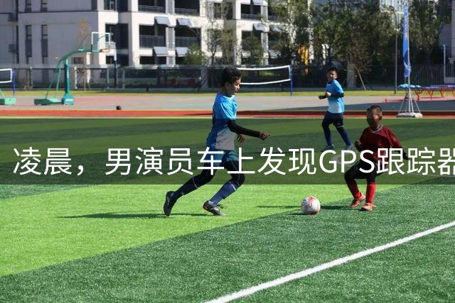 凌晨，男演员车上发现GPS跟踪器，工作室报警