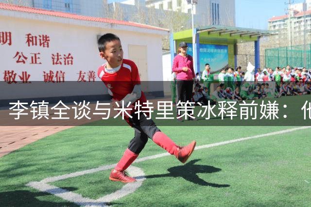 李镇全谈与米特里策冰释前嫌：他是中超顶尖外援
