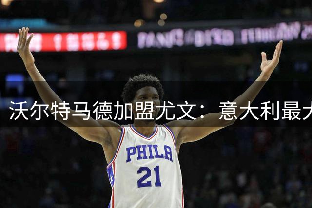 沃尔特马德加盟尤文：意大利最大俱乐部，展现独特风格