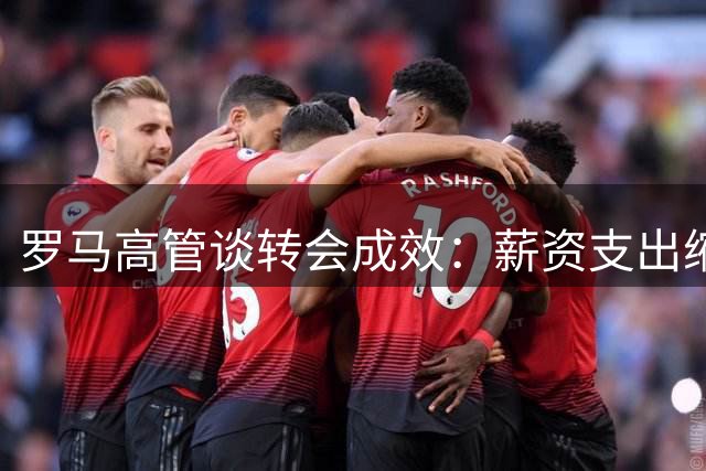 罗马高管谈转会成效：薪资支出缩减显著 主帅职位未受科内风波影响